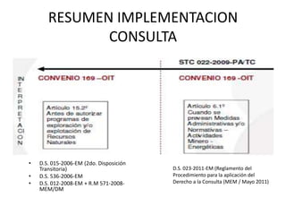 RESUMEN IMPLEMENTACION
CONSULTA
• D.S. 015-2006-EM (2do. Disposición
Transitoria)
• D.S. 536-2006-EM
• D.S. 012-2008-EM + R.M 571-2008-
MEM/DM
D.S. 023-2011-EM (Reglamento del
Procedimiento para la aplicación del
Derecho a la Consulta (MEM / Mayo 2011)
 