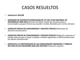 CASOS RESUELTOS
• Sentencia C-461/08
• DEMANDA DE INCONSTITUCIONALIDAD DE LEY DEL PLAN NACIONAL DE
DESARROLLO 2006-2010-Omisión del deber estatal de consulta previa a
comunidades y grupos étnicos que pueden resultar afectados por normas del plan
• CONSULTA PREVIA DE COMUNIDADES Y GRUPOS ETNICOS-Reiteración de
doctrina constitucional
• CONSULTA PREVIA DE COMUNIDADES Y GRUPOS ETNICOS-Obligación impuesta al
Estado cada vez que se vayan a adoptar medidas legislativas o administrativas que
los afecten directamente
• DERECHO A LA PARTICIPACION DE LAS COMUNIDADES INDIGENAS Y TRIBALES
DEL PAIS EN LAS DECISIONES QUE LOS AFECTAN-Protección especial
 