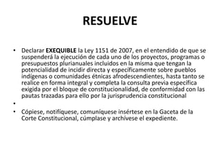 RESUELVE
• Declarar EXEQUIBLE la Ley 1151 de 2007, en el entendido de que se
suspenderá la ejecución de cada uno de los proyectos, programas o
presupuestos plurianuales incluidos en la misma que tengan la
potencialidad de incidir directa y específicamente sobre pueblos
indígenas o comunidades étnicas afrodescendientes, hasta tanto se
realice en forma integral y completa la consulta previa específica
exigida por el bloque de constitucionalidad, de conformidad con las
pautas trazadas para ello por la jurisprudencia constitucional
•
• Cópiese, notifíquese, comuníquese insértese en la Gaceta de la
Corte Constitucional, cúmplase y archívese el expediente.
 