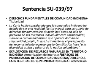 Sentencia SU-039/97
• DERECHOS FUNDAMENTALES DE COMUNIDAD INDIGENA-
Titularidad
• La Corte había considerado que la comunidad indígena ha
dejado de ser una realidad fáctica y legal para ser sujeto de
derechos fundamentales; es decir, que éstos no sólo se
predican de sus miembros individualmente considerados,
sino de la comunidad misma que aparece dotada de
singularidad propia, la que justamente es el presupuesto
del reconocimiento expreso que la Constitución hace "a la
diversidad étnica y cultural de la nación colombiana".
• EXPLOTACION DE RECURSOS NATURALES EN TERRITORIO
INDIGENA-Armonización de intereses/DERECHO DE
PARTICIPACION DE COMUNIDAD INDIGENA/DERECHO A
LA INTEGRIDAD DE COMUNIDAD INDIGENA-Preservación
 