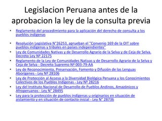 Legislacion Peruana antes de la
aprobacion la ley de la consulta previa
• Reglamento del procedimiento para la aplicación del derecho de consulta a los
pueblos indígenas
• Resolución Legislativa N°26253, aprueban el "Convenio 169 de la OIT sobre
pueblos indígenas y tribales en países independientes"
• Ley de Comunidades Nativas y de Desarrollo Agrario de la Selva y de Ceja de Selva.
Decreto Ley Nº 22175
• Reglamento de la Ley de Comunidades Nativas y de Desarrollo Agrario de la Selva y
Ceja de Selva - Decreto Supremo Nº 003-79-AA
• Ley de Reconocimiento, Preservación, Fomento y Difusión de las Lenguas
Aborígenes - Ley Nº 28106
• Ley de Protección al Acceso a la Diversidad Biológica Peruana y los Conocimientos
Colectivos de los Pueblos Indígenas - Ley Nº 28216
• Ley del Instituto Nacional de Desarrollo de Pueblos Andinos, Amazónicos y
Afroperuanos - Ley N° 28495
• Ley para la protección de pueblos indígenas u originarios en situación de
aislamiento y en situación de contacto inicial - Ley N° 28736
 