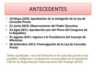 ANTECEDENTES
• 19.Mayo.2010: Aprobación de la Autógrafa de la Ley de
Consulta Previa
• 21.Junio.2010: Observaciones del Poder Ejecutivo
• 23.Agot.2011: Aprobación por del Pleno del Congreso de
la República
• 31.Agosto.2011: Ingreso a la Presidencia del Consejo de
Ministros
• 06.Setiembre.2011: Promulgación de la Ley de Consulta
Previa
Texto aprobado: «Ley del Derecho a la consulta previa a los
pueblos indígenas u originarios reconocidos en el Convenio
169 de la Organización Internacional del Trabajo (OIT)»
 