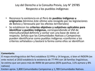 Ley del Derecho a la Consulta Previa, Ley N° 29785
Respecto a los pueblos indígenas:
• Reconoce la existencia en el Perú de pueblos indígenas u
originarios (término éste último solo recogido por las legislaciones
de Bolivia y Venezuela por los efectos territoriales)
• Se establecen los criterios objetivos y subjetivos aplicables para
identificar a pueblos indígenas, correspondiendo al VM de
Interculturalidad definirlo y contar con una base de datos al
respecto. Señala que las Comunidades Nativas y Campesinas
pueden identificarse como pueblos indígenas «conforme a los
criterios señalados» y bastará la forma como ellos se identifican
Comentario:
El mapa etnolinguistico del Perú establece 52 PPIIs y 14 lenguas, si bien el INDEPA (ex
ente rector) al 2010 establecía la existencia de 77 PPII con 18 familias lingüísticas.
Se estima que son poco más de 4MM de peruanos (83% quechua, 11% aymara y 8%
nativos)
Existen aprox. 5,800 Comunidades Campesinas y 1,789 Comunidades Nativas.
 