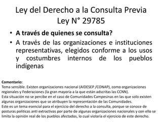 Ley del Derecho a la Consulta Previa
Ley N° 29785
• A través de quienes se consulta?
• A través de las organizaciones e instituciones
representativas, elegidos conforme a los usos
y costumbres internos de los pueblos
indígenas
Comentario:
Tema sensible. Existen organizaciones nacional (AIDESEP /CONAP), como organizaciones
regionales y Federaciones (la gran mayoría a la que están adscritas las CCNN).
Esta situación no se percibe en el caso de Comunidades Campesinas en las que solo existen
algunas organizaciones que se atribuyen la representación de las Comunidades.
Este es un tema esencial para el ejercicio del derecho a la consulta, porque se conoce de
posturas politicas anti extractivas por parte de algunas organizaciones nacionales y con ello se
limita la opinión real de los pueblos afectados, lo cual violaría el ejercicio de este derecho.
 