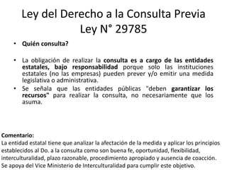 Ley del Derecho a la Consulta Previa
Ley N° 29785
• Quién consulta?
• La obligación de realizar la consulta es a cargo de las entidades
estatales, bajo responsabilidad porque solo las instituciones
estatales (no las empresas) pueden prever y/o emitir una medida
legislativa o administrativa.
• Se señala que las entidades públicas "deben garantizar los
recursos" para realizar la consulta, no necesariamente que los
asuma.
Comentario:
La entidad estatal tiene que analizar la afectación de la medida y aplicar los principios
establecidos al Do. a la consulta como son buena fe, oportunidad, flexibilidad,
interculturalidad, plazo razonable, procedimiento apropiado y ausencia de coacción.
Se apoya del Vice Ministerio de Interculturalidad para cumplir este objetivo.
 