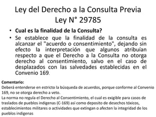 Ley del Derecho a la Consulta Previa
Ley N° 29785
• Cual es la finalidad de la Consulta?
• Se establece que la finalidad de la consulta es
alcanzar el "acuerdo o consentimiento", dejando sin
efecto la interpretación que algunos atribuían
respecto a que el Derecho a la Consulta no otorga
derecho al consentimiento, salvo en el caso de
desplazados con las salvedades establecidas en el
Convenio 169.
Comentario:
Deberá entenderse en estricto la búsqueda de acuerdos, porque conforme al Convenio
169, no se otorga derecho a veto.
La norma no regula el Derecho al Consentimiento, el cual es exigible para casos de
traslados de pueblos indigenas (C-169) así como deposito de desechos tóxicos,
establecimientos militares o actividades que extingan o afecten la integridad de los
pueblos indigenas
 