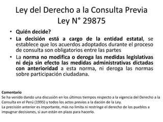 Ley del Derecho a la Consulta Previa
Ley N° 29875
• Quién decide?
• La decisión está a cargo de la entidad estatal, se
establece que los acuerdos adoptados durante el proceso
de consulta son obligatorios entre las partes
• La norma no modifica o deroga las medidas legislativas
ni deja sin efecto las medidas administrativas dictadas
con anterioridad a esta norma, ni deroga las normas
sobre participación ciudadana.
Comentario
Se ha venido dando una discusión en los últimos tiempos respecto a la vigencia del Derecho a la
Consulta en el Perú (1995) y todos los actos previos a la dación de la Ley.
La precisión anterior es importante, más no limita ni restringe el derecho de los pueblos a
impugnar decisiones, si aun están en plazo para hacerlo.
 