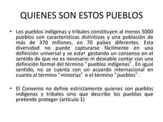 QUIENES SON ESTOS PUEBLOS
• Los pueblos indígenas y tribales constituyen al menos 5000
pueblos con características distintivas y una población de
más de 370 millones, en 70 países diferentes. Esta
diversidad no puede capturarse fácilmente en una
definición universal y se esta• gestando un consenso en el
sentido de que no es necesario ni deseable contar con una
definición formal del término “pueblos indígenas”. En igual
sentido, no se cuenta con un acuerdo internacional en
cuanto al término “minorías” o el término “pueblos”.
• El Convenio no define estrictamente quienes son pueblos
indígenas y tribales sino que describe los pueblos que
pretende proteger (artículo 1)
 
