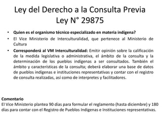 Ley del Derecho a la Consulta Previa
Ley N° 29875
• Quien es el organismo técnico especializado en materia indígena?
• El Vice Ministerio de Interculturalidad, que pertenece al Ministerio de
Cultura
• Corresponderá al VM Interculturalidad: Emitir opinión sobre la calificación
de la medida legislativa o administrativa, el ámbito de la consulta y la
determinación de los pueblos indígenas a ser consultados. También el
ámbito y características de la consulta; deberá elaborar una base de datos
de pueblos indígenas e instituciones representativas y contar con el registro
de consulta realizadas, así como de interpretes y facilitadores.
Comentario
El Vice Ministerio plantea 90 días para formular el reglamento (hasta diciembre) y 180
días para contar con el Registro de Pueblos Indigenas e Instituciones representativas.
 