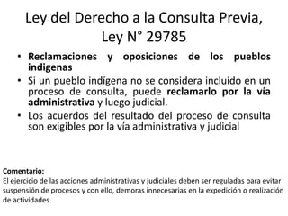 Ley del Derecho a la Consulta Previa,
Ley N° 29785
• Reclamaciones y oposiciones de los pueblos
indigenas
• Si un pueblo indígena no se considera incluido en un
proceso de consulta, puede reclamarlo por la vía
administrativa y luego judicial.
• Los acuerdos del resultado del proceso de consulta
son exigibles por la vía administrativa y judicial
Comentario:
El ejercicio de las acciones administrativas y judiciales deben ser reguladas para evitar
suspensión de procesos y con ello, demoras innecesarias en la expedición o realización
de actividades.
 