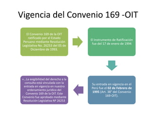 Vigencia del Convenio 169 -OIT
El Convenio 169 de la OIT
ratificado por el Estado
Peruano mediante Resolución
Legislativa No. 26253 del 05 de
Diciembre de 1993.
El Instrumento de Ratificación
fue del 17 de enero de 1994
Su entrada en vigencia en el
Perú fue el 02 de Febrero de
1995 (Art. 38° del Convenio
169-OIT).
«…La exigibilidad del derecho a la
consulta está vinculada con la
entrada en vigencia en nuestro
ordenamiento jurídico del
Convenio 169 de la OIT. Este
Convenio fue aprobado mediante
Resolución Legislativa Nº 26253
 