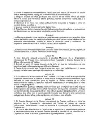 b) prestar la asistencia directa necesaria y adecuada para librar a los niños de las peores
formas de trabajo infantil y asegurar su rehabilitación e inserción social;
c) asegurar a todos los niños que hayan sido librados de las peores formas de trabajo
infantil el acceso a la enseñanza básica gratuita y, cuando sea posible y adecuado, a la
formación profesional;
d) identificar a los niños que están particularmente expuestos a riesgos y entrar en
contacto directo con ellos, y
e) tener en cuenta la situación particular de las niñas.
3. Todo Miembro deberá designar la autoridad competente encargada de la aplicación de
las disposiciones por las que se dé efecto al presente Convenio.
Artículo 8
Los Miembros deberán tomar medidas apropiadas para ayudarse recíprocamente a fin de
aplicar las disposiciones del presente Convenio por medio de una mayor cooperación y/o
asistencia internacionales, incluido el apoyo al desarrollo social y económico, los
programas de erradicación de la pobreza y la educación universal.
Artículo 9
Las ratificaciones formales del presente Convenio serán comunicadas, para su registro, al
Director General de la Oficina Internacional del Trabajo.
Artículo 10
1. Este Convenio obligará únicamente a aquellos Miembros de la Organización
Internacional del Trabajo cuyas ratificaciones haya registrado el Director General de la
Oficina Internacional del Trabajo.
2. Entrará en vigor 12 meses después de la fecha en que las ratificaciones de dos
Miembros hayan sido registradas por el Director General.
3. Desde dicho momento, este Convenio entrará en vigor, para cada Miembro, 12 meses
después de la fecha en que haya sido registrada su ratificación.
Artículo 11
1. Todo Miembro que haya ratificado este Convenio podrá denunciarlo a la expiración de
un período de diez años, a partir de la fecha en que se haya puesto inicialmente en vigor,
mediante un acta comunicada, para su registro, al Director General de la Oficina
Internacional del Trabajo. La denuncia no surtirá efecto hasta un año después de la fecha
en que se haya registrado.
2. Todo Miembro que haya ratificado este Convenio y que, en el plazo de un año después
de la expiración del período de diez años mencionado en el párrafo precedente, no haga
uso del derecho de denuncia previsto en este artículo quedará obligado durante un nuevo
período de diez años, y en lo sucesivo podrá denunciar este Convenio a la expiración de
cada período de diez años, en las condiciones previstas en este artículo.
Artículo 12
1. El Director General de la Oficina Internacional del Trabajo notificará a todos los
Miembros de la Organización Internacional del Trabajo el registro de cuantas
ratificaciones, declaraciones y actas de denuncia le comuniquen los Miembros de la
Organización.
2. Al notificar a los Miembros de la Organización el registro de la segunda ratificación que
le haya sido comunicada, el Director General llamará la atención de los Miembros de la
Organización sobre la fecha en que entrará en vigor el presente Convenio.
 