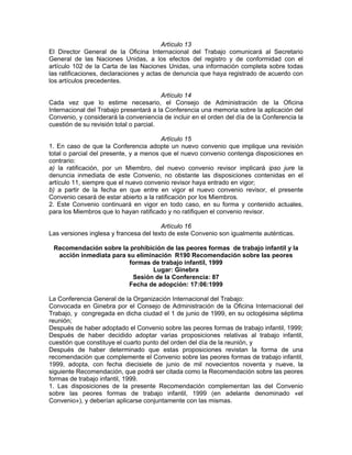 Artículo 13
El Director General de la Oficina Internacional del Trabajo comunicará al Secretario
General de las Naciones Unidas, a los efectos del registro y de conformidad con el
artículo 102 de la Carta de las Naciones Unidas, una información completa sobre todas
las ratificaciones, declaraciones y actas de denuncia que haya registrado de acuerdo con
los artículos precedentes.
Artículo 14
Cada vez que lo estime necesario, el Consejo de Administración de la Oficina
Internacional del Trabajo presentará a la Conferencia una memoria sobre la aplicación del
Convenio, y considerará la conveniencia de incluir en el orden del día de la Conferencia la
cuestión de su revisión total o parcial.
Artículo 15
1. En caso de que la Conferencia adopte un nuevo convenio que implique una revisión
total o parcial del presente, y a menos que el nuevo convenio contenga disposiciones en
contrario:
a) la ratificación, por un Miembro, del nuevo convenio revisor implicará ipso jure la
denuncia inmediata de este Convenio, no obstante las disposiciones contenidas en el
artículo 11, siempre que el nuevo convenio revisor haya entrado en vigor;
b) a partir de la fecha en que entre en vigor el nuevo convenio revisor, el presente
Convenio cesará de estar abierto a la ratificación por los Miembros.
2. Este Convenio continuará en vigor en todo caso, en su forma y contenido actuales,
para los Miembros que lo hayan ratificado y no ratifiquen el convenio revisor.
Artículo 16
Las versiones inglesa y francesa del texto de este Convenio son igualmente auténticas.
Recomendación sobre la prohibición de las peores formas de trabajo infantil y la
acción inmediata para su eliminación R190 Recomendación sobre las peores
formas de trabajo infantil, 1999
Lugar: Ginebra
Sesión de la Conferencia: 87
Fecha de adopción: 17:06:1999
La Conferencia General de la Organización Internacional del Trabajo:
Convocada en Ginebra por el Consejo de Administración de la Oficina Internacional del
Trabajo, y congregada en dicha ciudad el 1 de junio de 1999, en su octogésima séptima
reunión;
Después de haber adoptado el Convenio sobre las peores formas de trabajo infantil, 1999;
Después de haber decidido adoptar varias proposiciones relativas al trabajo infantil,
cuestión que constituye el cuarto punto del orden del día de la reunión, y
Después de haber determinado que estas proposiciones revistan la forma de una
recomendación que complemente el Convenio sobre las peores formas de trabajo infantil,
1999, adopta, con fecha diecisiete de junio de mil novecientos noventa y nueve, la
siguiente Recomendación, que podrá ser citada como la Recomendación sobre las peores
formas de trabajo infantil, 1999.
1. Las disposiciones de la presente Recomendación complementan las del Convenio
sobre las peores formas de trabajo infantil, 1999 (en adelante denominado «el
Convenio»), y deberían aplicarse conjuntamente con las mismas.
 