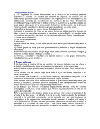 I. Programas de acción
2. Los programas de acción mencionados en el artículo 6 del Convenio deberían
elaborarse y ponerse en práctica con carácter de urgencia, en consulta con las
instituciones gubernamentales competentes y las organizaciones de empleadores y de
trabajadores, tomando en consideración las opiniones de los niños directamente
afectados por las peores formas de trabajo infantil, de sus familias y, cuando proceda, de
otros grupos interesados en la consecución de los fines del Convenio y de la presente
Recomendación. Los objetivos de dichos programas deberían ser, entre otros:
a) identificar y denunciar las peores formas de trabajo infantil;
b) impedir la ocupación de niños en las peores formas de trabajo infantil o librarlos de
ellas, protegerlos contra las represalias y garantizar su rehabilitación e inserción social
con medidas que permitan atender a sus necesidades educativas, físicas y psicológicas;
c) prestar especial atención:
i) a los niños más pequeños;
ii) a las niñas;
iii) al problema del trabajo oculto, en el que las niñas están particularmente expuestas a
riesgos, y
iv) a otros grupos de niños que sean particularmente vulnerables o tengan necesidades
específicas;
d) identificar las comunidades en que haya niños particularmente expuestos a riesgos, y
entrar en contacto directo y trabajar con ellas, y
e) informar, sensibilizar y movilizar a la opinión pública y a los grupos interesados,
incluidos los niños y sus familiares.
II. Trabajo peligroso
3. Al determinar y localizar dónde se practican los tipos de trabajo a que se refiere el
artículo 3, d) del Convenio, debería tomarse en consideración, entre otras cosas:
a) los trabajos en que el niño queda expuesto a abusos de orden físico, psicológico o
sexual;
b) los trabajos que se realizan bajo tierra, bajo el agua, en alturas peligrosas o en
espacios cerrados;
c) los trabajos que se realizan con maquinaria, equipos y herramientas peligrosos, o que
conllevan la manipulación o el transporte manual de cargas pesadas;
d) los trabajos realizados en un medio insalubre en el que los niños estén expuestos, por
ejemplo, a sustancias, agentes o procesos peligrosos, o bien a temperaturas o niveles de
ruido o de vibraciones que sean perjudiciales para la salud, y
e) los trabajos que implican condiciones especialmente difíciles, como los horarios
prolongados o nocturnos, o los trabajos que retienen injustificadamente al niño en los
locales del empleador.
4.Por lo que respecta a los tipos de trabajo a que se hace referencia en el apartado d) del
artículo 3 del Convenio y el párrafo 3 de la presente Recomendación, la legislación
nacional o la autoridad competente, previa consulta con las organizaciones de
empleadores y de trabajadores interesadas, podrán autorizar el empleo o el trabajo a
partir de la edad de 16 años, siempre que queden plenamente garantizadas la salud, la
seguridad y la moralidad de esos niños, y que éstos hayan recibido instrucción o
formación profesional adecuada y específica en la rama de actividad correspondiente.
 