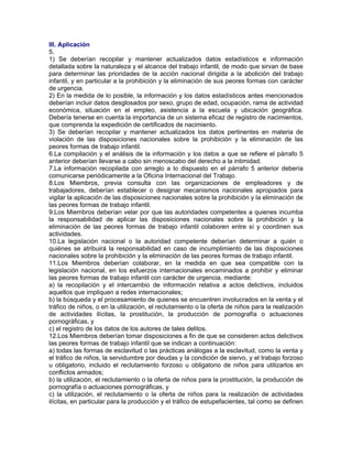 III. Aplicación
5.
1) Se deberían recopilar y mantener actualizados datos estadísticos e información
detallada sobre la naturaleza y el alcance del trabajo infantil, de modo que sirvan de base
para determinar las prioridades de la acción nacional dirigida a la abolición del trabajo
infantil, y en particular a la prohibición y la eliminación de sus peores formas con carácter
de urgencia.
2) En la medida de lo posible, la información y los datos estadísticos antes mencionados
deberían incluir datos desglosados por sexo, grupo de edad, ocupación, rama de actividad
económica, situación en el empleo, asistencia a la escuela y ubicación geográfica.
Debería tenerse en cuenta la importancia de un sistema eficaz de registro de nacimientos,
que comprenda la expedición de certificados de nacimiento.
3) Se deberían recopilar y mantener actualizados los datos pertinentes en materia de
violación de las disposiciones nacionales sobre la prohibición y la eliminación de las
peores formas de trabajo infantil.
6.La compilación y el análisis de la información y los datos a que se refiere el párrafo 5
anterior deberían llevarse a cabo sin menoscabo del derecho a la intimidad.
7.La información recopilada con arreglo a lo dispuesto en el párrafo 5 anterior debería
comunicarse periódicamente a la Oficina Internacional del Trabajo.
8.Los Miembros, previa consulta con las organizaciones de empleadores y de
trabajadores, deberían establecer o designar mecanismos nacionales apropiados para
vigilar la aplicación de las disposiciones nacionales sobre la prohibición y la eliminación de
las peores formas de trabajo infantil.
9.Los Miembros deberían velar por que las autoridades competentes a quienes incumba
la responsabilidad de aplicar las disposiciones nacionales sobre la prohibición y la
eliminación de las peores formas de trabajo infantil colaboren entre sí y coordinen sus
actividades.
10.La legislación nacional o la autoridad competente deberían determinar a quién o
quiénes se atribuirá la responsabilidad en caso de incumplimiento de las disposiciones
nacionales sobre la prohibición y la eliminación de las peores formas de trabajo infantil.
11.Los Miembros deberían colaborar, en la medida en que sea compatible con la
legislación nacional, en los esfuerzos internacionales encaminados a prohibir y eliminar
las peores formas de trabajo infantil con carácter de urgencia, mediante:
a) la recopilación y el intercambio de información relativa a actos delictivos, incluidos
aquellos que impliquen a redes internacionales;
b) la búsqueda y el procesamiento de quienes se encuentren involucrados en la venta y el
tráfico de niños, o en la utilización, el reclutamiento o la oferta de niños para la realización
de actividades ilícitas, la prostitución, la producción de pornografía o actuaciones
pornográficas, y
c) el registro de los datos de los autores de tales delitos.
12.Los Miembros deberían tomar disposiciones a fin de que se consideren actos delictivos
las peores formas de trabajo infantil que se indican a continuación:
a) todas las formas de esclavitud o las prácticas análogas a la esclavitud, como la venta y
el tráfico de niños, la servidumbre por deudas y la condición de siervo, y el trabajo forzoso
u obligatorio, incluido el reclutamiento forzoso u obligatorio de niños para utilizarlos en
conflictos armados;
b) la utilización, el reclutamiento o la oferta de niños para la prostitución, la producción de
pornografía o actuaciones pornográficas, y
c) la utilización, el reclutamiento o la oferta de niños para la realización de actividades
ilícitas, en particular para la producción y el tráfico de estupefacientes, tal como se definen
 