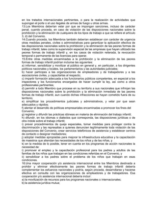 en los tratados internacionales pertinentes, o para la realización de actividades que
supongan el porte o el uso ilegales de armas de fuego u otras armas.
13.Los Miembros deberían velar por que se impongan sanciones, incluso de carácter
penal, cuando proceda, en caso de violación de las disposiciones nacionales sobre la
prohibición y la eliminación de cualquiera de los tipos de trabajo a que se refiere el artículo
3, d) del Convenio.
14.Cuando proceda, los Miembros también deberían establecer con carácter de urgencia
otras medidas penales, civiles o administrativas para garantizar la aplicación efectiva de
las disposiciones nacionales sobre la prohibición y la eliminación de las peores formas de
trabajo infantil, tales como la supervisión especial de las empresas que hayan utilizado las
peores formas de trabajo infantil y, en los casos de violación reiterada, la revocación
temporal o permanente de las licencias para operar.
15.Entre otras medidas encaminadas a la prohibición y la eliminación de las peores
formas de trabajo infantil podrían incluirse las siguientes:
a) informar, sensibilizar y movilizar al público en general y, en particular, a los dirigentes
políticos nacionales y locales, los parlamentarios y las autoridades judiciales;
b) hacer partícipes a las organizaciones de empleadores y de trabajadores y a las
asociaciones civiles, y capacitarlas al respecto;
c) impartir formación adecuada a los funcionarios públicos competentes, en especial a los
inspectores y los funcionarios encargados de hacer cumplir la ley, así como a otros
profesionales pertinentes;
d) permitir a todo Miembro que procese en su territorio a sus nacionales que infrinjan las
disposiciones nacionales sobre la prohibición y la eliminación inmediata de las peores
formas de trabajo infantil, aun cuando dichas infracciones se hayan cometido fuera de su
territorio;
e) simplificar los procedimientos judiciales y administrativos, y velar por que sean
adecuados y rápidos;
f) alentar el desarrollo de políticas empresariales encaminadas a promover los fines del
Convenio;
g) registrar y difundir las prácticas idóneas en materia de eliminación del trabajo infantil;
h) difundir, en los idiomas o dialectos que corresponda, las disposiciones jurídicas o de
otra índole sobre el trabajo infantil;
i) prever procedimientos de queja especiales, tomar medidas para proteger contra la
discriminación y las represalias a quienes denuncien legítimamente toda violación de las
disposiciones del Convenio, crear servicios telefónicos de asistencia y establecer centros
de contacto o designar mediadores;
j) adoptar medidas apropiadas para mejorar la infraestructura educativa y la capacitación
de maestros que atiendan las necesidades de los niños y de las niñas, y
k) en la medida de lo posible, tener en cuenta en los programas de acción nacionales la
necesidad de:
i) promover el empleo y la capacitación profesional para los padres y adultos de las
familias de los niños que trabajan en las condiciones referidas en el Convenio, y
ii) sensibilizar a los padres sobre el problema de los niños que trabajan en esas
condiciones.
16.Una mayor cooperación y/o asistencia internacional entre los Miembros destinada a
prohibir y eliminar efectivamente las peores formas de trabajo infantil debería
complementar los esfuerzos nacionales y podría, según proceda, desarrollarse y hacerse
efectiva en consulta con las organizaciones de empleadores y de trabajadores. Esa
cooperación y/o asistencia internacional debería incluir:
a) la movilización de recursos para los programas nacionales o internacionales;
b) la asistencia jurídica mutua;
 