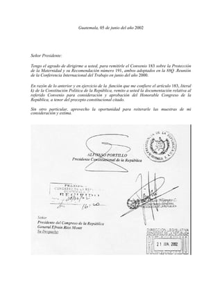 Guatemala, 05 de junio del año 2002
Señor Presidente:
Tengo el agrado de dirigirme a usted, para remitirle el Convenio 183...