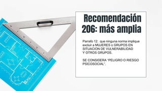 Recomendación
206: más amplia
Parrafo 12: que ninguna norma implique
excluir a MUJERES o GRUPOS EN
SITUACION DE VULNERABILIDAD
Y OTROS GRUPOS.
SE CONSIDERA “PELIGRO O RIESGO
PSICOSOCIAL”.
 