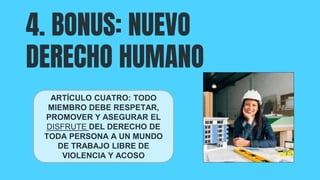 4. BONUS: NUEVO
DERECHO HUMANO
ARTÍCULO CUATRO: TODO
MIEMBRO DEBE RESPETAR,
PROMOVER Y ASEGURAR EL
DISFRUTE DEL DERECHO DE
TODA PERSONA A UN MUNDO
DE TRABAJO LIBRE DE
VIOLENCIA Y ACOSO
 