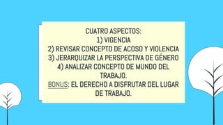 CUATRO ASPECTOS:
1) VIGENCIA
2) REVISAR CONCEPTO DE ACOSO Y VIOLENCIA
3) JERARQUIZAR LA PERSPECTIVA DE GÉNERO
4) ANALIZAR CONCEPTO DE MUNDO DEL
TRABAJO.
BONUS: EL DERECHO A DISFRUTAR DEL LUGAR
DE TRABAJO.
 