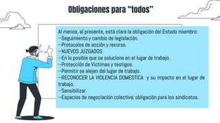 Obligaciones para “todos”
Al menos, al presente, está clara la obligación del Estado miembro:
--Seguimiento y cambio de legislación.
--Protocolos de acción y recurso.
--NUEVOS JUZGADOS
--En lo posible que se solucione en el lugar de trabajo.
--Protección de Victimas y testigos.
--Permitir se alejen del lugar de trabajo.
--RECONOCER LA VIOLENCIA DOMESTICA y su impacto en el lugar de
trabajo.
--Sensibilizar.
--Espacios de negociación colectiva: obligación para los sindicatos.
 