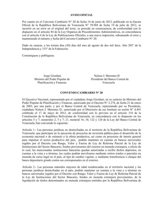 AVISO OFICIAL
Por cuanto en el Convenio Cambiario N° 20 de fecha 14 de junio de 2012, publicado en la Gaceta
Oficial de la República Bolivariana de Venezuela N° 39.968 de fecha 19 de julio de 2012, se
incurrió en un error en el original del texto, se procede en consecuencia, de conformidad con lo
dispuesto en el artículo 84 de la Ley Orgánica de Procedimientos Administrativos, en concordancia
con el artículo 4 de la Ley de Publicaciones Oficiales, a una nueva impresión, subsanando el error y
manteniendo el número y fecha del Convenio Cambiario N° 20.
Dado en caracas, a los treinta días (30) días del mes de agosto de dos mil doce. Año 202° de la
Independencia y 153° de la Federación.
Comuníquese y publíquese.
Jorge Giordani Nelson J. Merentes D
Ministro del Poder Popular de Presidente del Banco Central de
Planificación y Finanzas Venezuela
CONVENIO CAMBIARIO N° 20
El Ejecutivo Nacional, representado por el ciudadano Jorge Giordani, en su carácter de Ministro del
Poder Popular de Planificación y Finanzas, autorizado por el Decreto N° 2.278, de fecha 21 de enero
de 2003, por una parte; y por el Banco Central de Venezuela, representado por su Presidente,
ciudadano Nelson J. Merentes D., autorizado por el Directorio de ese Instituto en sesión N° 4.491
celebrada el 17 de mayo de 2012, de conformidad con lo previsto en el artículo 318 de la
Constitución de la República Bolivariana de Venezuela, en concordancia con lo dispuesto en los
artículos 5 y 7, numerales 2, 5 y 7; 21, numeral 16; 34; 122 y 124 de la Ley del Banco Central de
Venezuela, han convenido lo siguiente:
Artículo 1.- Las personas jurídicas no domiciliadas en el territorio de la República Bolivariana de
Venezuela, que participen en la ejecución de proyectos de inversión pública para el desarrollo de la
economía nacional o de estímulo a la oferta productiva, así como en proyectos de interés general
para impulsar el sector productivo del país, podrán mantener en cuentas en bancos universales
regidos por el Decreto con Rango, Valor y Fuerza de Ley de Reforma Parcial de la Ley de
Instituciones del Sector Bancario, fondos provenientes del exterior en moneda extranjera, a efecto de
lo cual, las mencionadas instituciones bancarias quedan autorizadas a recibir dichos depósitos, en
cuentas a la vista o a término, los cuales podrán movilizarse mediante retiros totales o parciales en
moneda de curso legal en el país, al tipo de cambio vigente, o mediante transferencia o cheque del
banco depositario girado contra sus corresponsales en el exterior .
Artículo 2.- Las personas naturales mayores de edad residenciadas en el territorio nacional y las
personas jurídicas domiciliadas en el país, podrán mantener en cuentas a la vista o a término en
bancos universales regidos por el Decreto con Rango, Valor y Fuerza de Ley de Reforma Parcial de
la Ley de Instituciones del Sector Bancario, fondos en moneda extranjera provenientes, de la
liquidación de títulos denominados en moneda extranjera emitidos por la República Bolivariana de
 