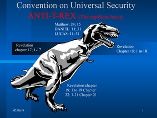 07/06/14 1
Convention on Universal Security
ANTI-T-REX (The reptilians beast)
Revelation
chapter 17; 1-17
Revelation
Chapter 18; 1 to 18
Matthew: 24; 15
DANIEL: 11; 31
LUCAS: 11; 31
Revelation chapter
19; 1 to 19 Chapter
22; 1-21 Chapter 21
 