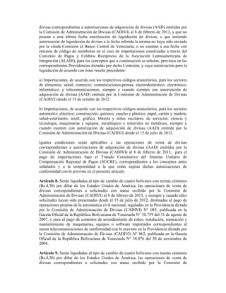 divisas correspondientes a autorizaciones de adquisición de divisas (AAD) emitidas por
la Comisión de Administración de Divisas (CADIVI) al 8 de febrero de 2013, y que no
posean a esta última fecha autorización de liquidación de divisas, o que teniendo
autorización de liquidación de divisas a la fecha referida la misma no haya sido enviada
por la citada Comisión al Banco Central de Venezuela, o no cuentan a esa fecha con
emisión de código de reembolso en el caso de importaciones canalizadas a través del
Convenio de Pagos y Créditos Recíprocos de la Asociación Latinoamericana de
Integración (ALADI), para los conceptos que a continuación se señalan, previstos en las
correspondientes Providencias dictadas por dicha Comisión, y cuya autorización para la
liquidación de acuerdo con éstas resulte procedente:

a) Importaciones, de acuerdo con los respectivos códigos arancelarios, para los sectores
de alimentos; salud; comercio; comunicaciones-prensa; electrodoméstico; electrónico;
informático; y telecomunicaciones, siempre y cuando cuenten con autorización de
adquisición de divisas (AAD) emitida por la Comisión de Administración de Divisas
(CADIVI) desde el 15 de octubre de 2012.

b) Importaciones, de acuerdo con los respectivos códigos arancelarios, para los sectores
automotriz; eléctrico; construcción; químico; caucho y plástico; papel, cartón y madera;
salud-veterinario; textil; gráfico; librería y útiles escolares; de servicios; ciencia y
tecnología, maquinarias y equipos; metalúrgico y minerales no metálicos, siempre y
cuando cuenten con autorización de adquisición de divisas (AAD) emitida por la
Comisión de Administración de Divisas (CADIVI) desde el 15 de julio de 2012.

Iguales condiciones serán aplicables a las operaciones de venta de divisas
correspondientes a autorizaciones de adquisición de divisas (AAD) emitidas por la
Comisión de Administración de Divisas (CADIVI) al 8 de febrero de 2013, para el
pago de importaciones bajo el Tratado Constitutivo del Sistema Unitario de
Compensación Regional de Pagos (SUCRE), correspondientes a los conceptos antes
señalados y a la temporalidad a la que están sujetas dichas autorizaciones de
conformidad con lo previsto en el presente artículo.

Artículo 8. Serán liquidadas al tipo de cambio de cuatro bolívares con treinta céntimos
(Bs.4,30) por dólar de los Estados Unidos de América, las operaciones de venta de
divisas correspondientes a solicitudes con status recibido por la Comisión de
Administración de Divisas (CADIVI) al 8 de febrero de 2013, y siempre y cuando tales
solicitudes hayan sido presentadas desde el 15 de julio de 2012, destinadas al pago de
operaciones propias de la aeronáutica civil nacional, reguladas en la Providencia dictada
por la Comisión de Administración de Divisas (CADIVI) N° 083, publicada en la
Gaceta Oficial de la República Bolivariana de Venezuela N° 38.759 del 31 de agosto de
2007, y para el pago de contratos de arrendamiento de redes; instalación, reparación y
mantenimiento de maquinarias, equipos o software importados correspondientes al
sector telecomunicaciones de conformidad con lo previsto en la Providencia dictada por
la Comisión de Administración de Divisas (CADIVI) N° 063, publicada en la Gaceta
Oficial de la República Bolivariana de Venezuela N° 38.076 del 30 de noviembre de
2004.

Artículo 9. Serán liquidadas al tipo de cambio de cuatro bolívares con treinta céntimos
(Bs.4,30) por dólar de los Estados Unidos de América, las operaciones de venta de
divisas correspondientes a solicitudes con status recibido por la Comisión de
 