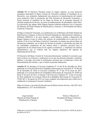 Artículo 12. El Ejecutivo Nacional creará un órgano superior, en cuya dirección
estratégica participará el Banco Central de Venezuela mediante el Presidente de su
Directorio, cuyo propósito fundamental será promover la transformación del modelo
socio productivo bajo la orientación del Plan Nacional de Desarrollo Económico y
Social, procurar el equilibrio de los flujos de divisas de la economía nacional, la
eficiente asignación de divisas, así como el establecimiento de prioridades a tales fines.
Las decisiones que adopte dicho Órgano Superior deberán producirse con el consenso
del Ministro del Poder Popular de Planificación y Finanzas y del Presidente del Banco
Central de Venezuela.

El Banco Central de Venezuela, en coordinación con el Ministerio del Poder Popular de
Planificación y Finanzas, el Servicio Nacional Integrado de Administración Aduanera y
Tributaria (SENIAT), y de otros órganos y entes públicos, pondrá a disposición del
Órgano Superior al que se refiere este artículo, de conformidad con lo previsto en el
artículo 33 de la Ley del Banco Central de Venezuela, un sistema que provea flujos de
información cambiaria, con el objeto de facilitar la consulta e intercambio por parte de
las autoridades competentes de una manera eficaz y oportuna, necesaria para el
seguimiento de las transacciones de los agentes económicos, y simplificar los trámites
administrativos que se realicen ante los órganos operativos del régimen de
administración de divisas.

El Directorio del Banco Central de Venezuela determinará, mediante la normativa que
dicte al efecto, los términos y condiciones en los que las personas naturales y jurídicas,
públicas y privadas, proveerán la información necesaria que se determine a favor del
funcionamiento del sistema a que se refiere la presente disposición.

Artículo 13. Se derogan el Convenio Cambiario Nº 14 del 30 de diciembre de 2010,
publicado en la Gaceta Oficial de la República Bolivariana de Venezuela Nº 39.584 del
30 de diciembre de 2010; el Convenio Cambiario Nº 15 del 10 de enero de 2011;
publicado en la Gaceta Oficial de la República Bolivariana de Venezuela Nº 39.603 de
fecha 27 de enero de 2011; el artículo 5 del Convenio Cambiario N° 12 del 15 de julio
de 2010, publicado en la Gaceta Oficial de la República Bolivariana de Venezuela N°
39.485 del 11 de agosto de 2010; así como cualquier otra disposición que colida con lo
establecido en el presente Convenio Cambiario.

Dado en Caracas, a los ocho (8) días del mes de febrero de dos mil trece. Año 202° de la
Independencia y 153° de la Federación.



      Jorge Giordani                                           Nelson J. Merentes D.
Ministro de Poder Popular de                            Presidente del Banco Central de
 Planificación y Finanzas                                         Venezuela




Publicado en la Gaceta Oficial de la República Bolivariana de Venezuela No. 40108 de fecha 8
de febrero de 2013
 
