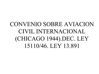CONVENIO SOBRE AVIACION 
CIVIL INTERNACIONAL 
(CHICAGO 1944).DEC. LEY 
15110/46. LEY 13.891 
 