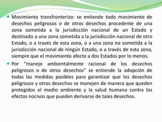  Movimiento transfronterizo: se entiende todo movimiento de 
desechos peligrosos o de otros desechos procedente de una 
zona sometida a la jurisdicción nacional de un Estado y 
destinado a una zona sometida a la jurisdicción nacional de otro 
Estado, o a través de esta zona, o a una zona no sometida a la 
jurisdicción nacional de ningún Estado, o a través de esta zona, 
siempre que el movimiento afecte a dos Estados por lo menos. 
 Por “manejo ambientalmente racional de los desechos 
peligrosos o de otros desechos” se entiende la adopción de 
todas las medidas posibles para garantizar que los desechos 
peligrosos y otros desechos se manejen de manera que queden 
protegidos el medio ambiente y la salud humana contra los 
efectos nocivos que pueden derivarse de tales desechos. 
 