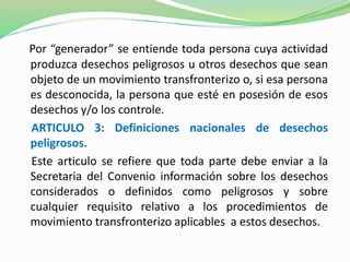 Por “generador” se entiende toda persona cuya actividad 
produzca desechos peligrosos u otros desechos que sean 
objeto de un movimiento transfronterizo o, si esa persona 
es desconocida, la persona que esté en posesión de esos 
desechos y/o los controle. 
ARTICULO 3: Definiciones nacionales de desechos 
peligrosos. 
Este articulo se refiere que toda parte debe enviar a la 
Secretaria del Convenio información sobre los desechos 
considerados o definidos como peligrosos y sobre 
cualquier requisito relativo a los procedimientos de 
movimiento transfronterizo aplicables a estos desechos. 
 