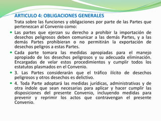 ARTICULO 4: OBLIGACIONES GENERALES 
Trata sobre las funciones y obligaciones por parte de las Partes que 
pertenezcan al Convenio como: 
 Las partes que ejerzan su derecho a prohibir la importación de 
desechos peligrosos deben comunicar a las demás Partes, y a las 
demás Partes prohibieran o no permitirán la exportación de 
desechos peligros a estas Partes. 
 Cada parte tomara las medidas apropiadas para el manejo 
apropiado de los desechos peligrosos y su adecuada eliminación. 
Encargadas de velar estos procedimientos y cumplir todos los 
estatutos plasmados en el Convenio. 
 3. Las Partes considerarán que el tráfico ilícito de desechos 
peligrosos y otros desechos es delictivo. 
 4. Toda Parte adoptará las medidas jurídicas, administrativas y de 
otra índole que sean necesarias para aplicar y hacer cumplir las 
disposiciones del presente Convenio, incluyendo medidas para 
prevenir y reprimir los actos que contravengan el presente 
Convenio. 
 