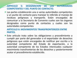ARTICULO 5: DESIGNACION DE LAS AUTORIDADES 
COMPETENTES Y DEL PUNTO DE CONTACTO. 
 Las partes establecerán una o varias autoridades competentes 
y un punto de contacto para manejar lo referido al manejo de 
residuos peligrosos y transporte. Están encargadas de 
comunicar a la Secretaria de Convenio cuales son los órganos 
designados como punto de contactos y cuales son las 
autoridades competentes 
ARTICULO 6: MOVIMIENTOS TRANSFRONTERIZOS ENTRE 
PARTES. 
 Este articulo trata sobre las obligaciones y procedimiento a 
cumplir por parte del generador o el exportador de desechos 
peligrosos que están encargados de notificar por escrito a la 
autoridad competente del Estado de exportación, a la 
autoridad competente de los Estados interesados cualquier 
movimiento transfronterizo de los desechos y posteriormente 
acatar el procedimiento establecido. 
 