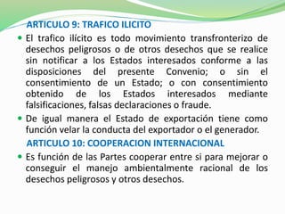 ARTICULO 9: TRAFICO ILICITO 
 El trafico ilícito es todo movimiento transfronterizo de 
desechos peligrosos o de otros desechos que se realice 
sin notificar a los Estados interesados conforme a las 
disposiciones del presente Convenio; o sin el 
consentimiento de un Estado; o con consentimiento 
obtenido de los Estados interesados mediante 
falsificaciones, falsas declaraciones o fraude. 
 De igual manera el Estado de exportación tiene como 
función velar la conducta del exportador o el generador. 
ARTICULO 10: COOPERACION INTERNACIONAL 
 Es función de las Partes cooperar entre si para mejorar o 
conseguir el manejo ambientalmente racional de los 
desechos peligrosos y otros desechos. 
 