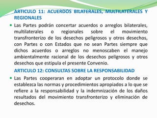 ARTICULO 11: ACUERDOS BILATERALES, MULTILATERALES Y 
REGIONALES 
 Las Partes podrán concertar acuerdos o arreglos bilaterales, 
multilaterales o regionales sobre el movimiento 
transfronterizo de los desechos peligrosos y otros desechos, 
con Partes o con Estados que no sean Partes siempre que 
dichos acuerdos o arreglos no menoscaben el manejo 
ambientalmente racional de los desechos peligrosos y otros 
desechos que estipula el presente Convenio. 
ARTICULO 12: CONSULTAS SOBRE LA RESPONSABILIDAD 
 Las Partes cooperaran en adoptar un protocolo donde se 
establezca las normas y procedimientos apropiados a lo que se 
refiere a la responsabilidad y la indemnización de los daños 
resultados del movimiento transfronterizo y eliminación de 
desechos. 
 