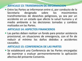 ARTICULO 13: TRANSMISION DE INFORMACION 
 Entre las Partes se informaran entre si, por conducto de la 
Secretaria designada sobre los movimientos 
transfronterizos de desechos peligrosos, ya sea por un 
accidente en un estado que afecte la salud humana y el 
medio ambiente o las decisiones tomadas y cambios 
realizados en las Partes. 
ARTICULO 14: ASPECTOS FINANCIEROS 
 Las partes deben realizar un fondo para prestar asistencia 
provisional, en situaciones de emergencia, con el fin de 
reducir al mínimo los daños debidos a accidentes 
causados. 
ARTICULO 15: CONFERENCIA DE LAS PARTES 
 Se establecerá una Conferencia de las Partes encargadas 
de examinar y evaluar permanentemente la aplicación 
afectiva del presente Convenio. 
 