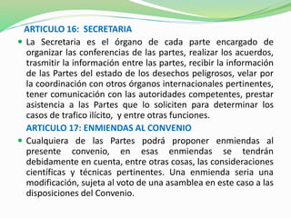 ARTICULO 16: SECRETARIA 
 La Secretaria es el órgano de cada parte encargado de 
organizar las conferencias de las partes, realizar los acuerdos, 
trasmitir la información entre las partes, recibir la información 
de las Partes del estado de los desechos peligrosos, velar por 
la coordinación con otros órganos internacionales pertinentes, 
tener comunicación con las autoridades competentes, prestar 
asistencia a las Partes que lo soliciten para determinar los 
casos de trafico ilícito, y entre otras funciones. 
ARTICULO 17: ENMIENDAS AL CONVENIO 
 Cualquiera de las Partes podrá proponer enmiendas al 
presente convenio, en esas enmiendas se tendrán 
debidamente en cuenta, entre otras cosas, las consideraciones 
científicas y técnicas pertinentes. Una enmienda seria una 
modificación, sujeta al voto de una asamblea en este caso a las 
disposiciones del Convenio. 
 