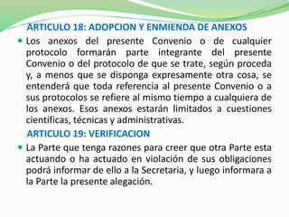 ARTICULO 18: ADOPCION Y ENMIENDA DE ANEXOS 
 Los anexos del presente Convenio o de cualquier 
protocolo formarán parte integrante del presente 
Convenio o del protocolo de que se trate, según proceda 
y, a menos que se disponga expresamente otra cosa, se 
entenderá que toda referencia al presente Convenio o a 
sus protocolos se refiere al mismo tiempo a cualquiera de 
los anexos. Esos anexos estarán limitados a cuestiones 
científicas, técnicas y administrativas. 
ARTICULO 19: VERIFICACION 
 La Parte que tenga razones para creer que otra Parte esta 
actuando o ha actuado en violación de sus obligaciones 
podrá informar de ello a la Secretaria, y luego informara a 
la Parte la presente alegación. 
 