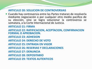 ARTICULO 20: SOLUCION DE CONTROVERSIAS 
 Cuando hay controversia entre las Partes trataran de resolverla 
mediante negociación o por cualquier otro medio pacifico de 
su elección, sino se logra solucionar la controversia se 
somatara, a la Corte Internacional de Justicia. 
ARTICULO 21: FIRMA 
ARTICULO 22: RATIFICACION, ACEPTACION, CONFIRMACION 
FORMAL O APROBACION. 
ARTICULO 23: ADHESION 
ARTICULO 24: DERECHO DE VOTO 
ARTICULO 25: ENTRADA EN VIGOR 
ARTICULO 26: RESERVAS Y DECLARACIONES 
ARTICULO 27: DENUNCIA 
ARTICULO 28: DEPOSITARIO 
ARTICULO 29: TEXTOS AUTENTICOS 
