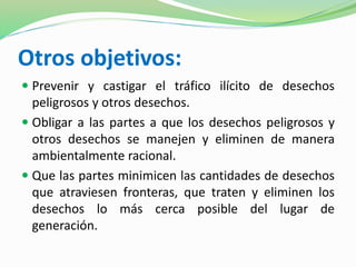 Otros objetivos: 
 Prevenir y castigar el tráfico ilícito de desechos 
peligrosos y otros desechos. 
 Obligar a las partes a que los desechos peligrosos y 
otros desechos se manejen y eliminen de manera 
ambientalmente racional. 
 Que las partes minimicen las cantidades de desechos 
que atraviesen fronteras, que traten y eliminen los 
desechos lo más cerca posible del lugar de 
generación. 
 