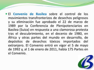  El Convenio de Basilea sobre el control de los 
movimientos transfronterizos de desechos peligrosos 
y su eliminación fue aprobado el 22 de marzo de 
1989 por la Conferencia de Plenipotenciarios en 
Basilea (Suiza) en respuesta a una clamorosa protesta 
tras el descubrimiento, en el decenio de 1980, en 
África y otras partes del mundo en desarrollo, de 
depósitos de desechos tóxicos importados del 
extranjero. El Convenio entró en vigor el 5 de mayo 
de 1992 y, al 1 de enero de 2011, había 175 Partes en 
el Convenio. 
 