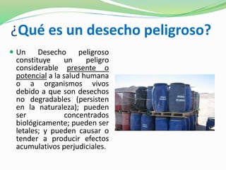¿Qué es un desecho peligroso? 
 Un Desecho peligroso 
constituye un peligro 
considerable presente o 
potencial a la salud humana 
o a organismos vivos 
debido a que son desechos 
no degradables (persisten 
en la naturaleza); pueden 
ser concentrados 
biológicamente; pueden ser 
letales; y pueden causar o 
tender a producir efectos 
acumulativos perjudiciales. 
 
