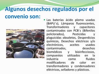 Algunos desechos regulados por el 
convenio son:  Las baterías ácido plomo usadas 
(BAPU´s), Lámparas fluorescentes, 
Transformadores y capacitores 
contaminados con PCB´s (Bifenilos 
policlorados), Pesticidas y 
plaguicidas obsoletos, Desperdicios 
químicos, Desechos eléctricos y/o 
electrónicos, aceites usados 
contaminados, desechos 
biomédicos y bioinfecciosos, 
compuestos utilizados en la 
industria como fluidos 
modificadores de calor en 
transformadores y condensadores 
eléctricos, selladores y plásticos. 
 