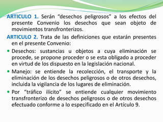 ARTICULO 1. Serán “desechos peligrosos” a los efectos del 
presente Convenio los desechos que sean objeto de 
movimientos transfronterizos. 
ARTICULO 2. Trata de las definiciones que estarán presentes 
en el presente Convenio: 
 Desechos: sustancias u objetos a cuya eliminación se 
procede, se propone proceder o se esta obligado a proceder 
en virtud de los dispuesto en la legislación nacional. 
 Manejo: se entiende la recolección, el transporte y la 
eliminación de los desechos peligrosos o de otros desechos, 
incluida la vigilancia de los lugares de eliminación. 
 Por “tráfico ilícito” se entiende cualquier movimiento 
transfronterizo de desechos peligrosos o de otros desechos 
efectuado conforme a lo especificado en el Artículo 9. 
 