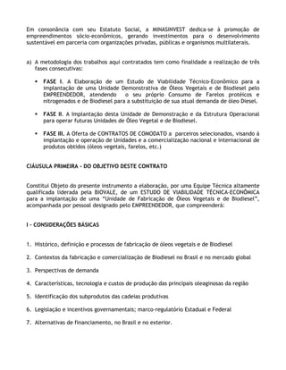 Em consonância com seu Estatuto Social, a MINASINVEST dedica-se à promoção de
empreendimentos sócio-econômicos, gerando investimentos para o desenvolvimento
sustentável em parceria com organizações privadas, públicas e organismos multilaterais.


a) A metodologia dos trabalhos aqui contratados tem como finalidade a realização de três
   fases consecutivas:

      FASE I. A Elaboração de um Estudo de Viabilidade Técnico-Econômico para a
      implantação de uma Unidade Demonstrativa de Óleos Vegetais e de Biodiesel pelo
      EMPREENDEDOR, atendendo         o seu próprio Consumo de Farelos protéicos e
      nitrogenados e de Biodiesel para a substituição de sua atual demanda de óleo Diesel.

      FASE II. A Implantação desta Unidade de Demonstração e da Estrutura Operacional
      para operar futuras Unidades de Óleo Vegetal e de Biodiesel.

      FASE III. A Oferta de CONTRATOS DE COMODATO a parceiros selecionados, visando à
      implantação e operação de Unidades e a comercialização nacional e internacional de
      produtos obtidos (óleos vegetais, farelos, etc.)


ClÁUSULA PRIMEIRA - DO OBJETIVO DESTE CONTRATO


Constitui Objeto do presente instrumento a elaboração, por uma Equipe Técnica altamente
qualificada liderada pela BIOVALE, de um ESTUDO DE VIABILIDADE TÉCNICA-ECONÔMICA
para a implantação de uma “Unidade de Fabricação de Óleos Vegetais e de Biodiesel”,
acompanhada por pessoal designado pelo EMPREENDEDOR, que compreenderá:


I – CONSIDERAÇÕES BÁSICAS


1. Histórico, definição e processos de fabricação de óleos vegetais e de Biodiesel

2. Contextos da fabricação e comercialização de Biodiesel no Brasil e no mercado global

3. Perspectivas de demanda

4. Características, tecnologia e custos de produção das principais oleaginosas da região

5. Identificação dos subprodutos das cadeias produtivas

6. Legislação e incentivos governamentais; marco-regulatório Estadual e Federal

7. Alternativas de financiamento, no Brasil e no exterior.
 