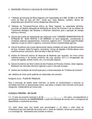 II – DESCRIÇÕES TÉCNICAS E CÁLCULOS DE CUSTO/BENEFÍCIO



1. “ Módulos de Extração de Óleos Vegetais com Capacidades de 5.000, 30.000 e de 50.000
   Litros de Óleo de Soja por Dia”, sendo que, estes Módulos, também, devem ser
   preparados para beneficiar outras oleaginosas alternativas.

2. “Módulos de Transesterificacao Etílica de Óleos Vegetais na capacidade definida,
   incluindo um Módulo adequado de Destilação do Álcool de Processo e de um Módulo de
   Tratamento Biológico dos Resíduos e Efluentes Industriais para a geração de energia
   elétrica e térmica.

3. Cálculo dos Custos de Implantação das Indústrias como “UNIDADES DEMONSTRATIVAS DE
   EXTRAÇÃO DE ÓLEO VEGETAL E DE BIODIESEL no local designado, considerando as
   condições regionais (equipamentos, incentivos, logística etc)”, incluindo especificidades
   regionais no que se refere a logística, incentivos fiscais e produtividade agrícola.

4. Cálculo Econômico dos Custos Operacionais destas Unidades em base do Beneficiamento
   de Soja, Girassol, Nabo Forrageiro, Amendoim, Caroço de Algodão e Pinhão Manso como
   matérias-primas cultiváveis, além de Sebo e Óleo de fritura.

5. Análise do Potencial teórico de Absorção de Biodiesel (por exemplo, em troca contra
   matérias-primas) e de Farelos protéicos (de soja, girassol, ECT.) e nitrogenados (de
   caroço de algodão, pinhão manso, etc.) no mercado regional.

6. Cálculo Econômico do Valor Comercial dos Produtos de Processo (farelos, óleos vegetais,
   Biodiesel) nos mercados distintos regionais e para o mercado europeu.

7. Análise das Condições de Certificação para a Comercialização de “Créditos de Carbono”

obs. Módulos de maior porte poderão ser elaborados sob consulta.

Parágrafo único – PLANO DE TRABALHO

Para a execução do objeto deste Contrato, as partes se comprometem a executar as
atividades previstas na apresentação anexa, que passa a integrar este Contrato como parte
integrante, independente de transcrição.


CLÁUSULA TERCEIRA – DO VALOR

3.1. O valor do presente Contrato é de R$ ............... (............ mil reais), correspondentes à
participação financeira do EMPREENDEDOR, o qual será efetuado de acordo com o cronograma de
desembolsos e orçamento do Anexo.


3.2. Além deste valor fica fixado uma porcentagem (....%) sobre o valor total do
investimento que será definido de acordo com o plano de trabalho, sendo que o percentual
e a cronologia de desembolso está contido no mesmo.
 