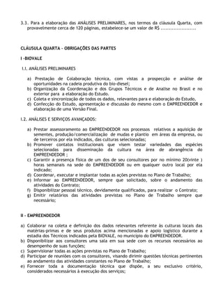 3.3 . Para a elaboração das ANÁLISES PRELIMINARES, nos termos da cláusula Quarta, com
    provavelmente cerca de 120 páginas, estabelece-se um valor de R$ ......................



CLÁUSULA QUARTA – OBRIGAÇÕES DAS PARTES

I –BIOVALE

I.I. ANÁLISES PRELIMINARES

   a) Prestação de Colaboração técnica, com vistas a prospecção e análise de
      oportunidades na cadeia produtiva do bio-diesel;
   b) Organização da Coordenação e dos Grupos Técnicos e de Analise no Brasil e no
      exterior para a elaboração do Estudo.
   c) Coleta e sincronização de todos os dados, relevantes para e elaboração do Estudo,
   d) Confecção do Estudo, apresentação e discussão do mesmo com o EMPREENDEDOR e
      elaboração de uma Versão Final.

I.2. ANÁLISES E SERVIÇOS AVANÇADOS:

   a) Prestar assessoramento ao EMPREENDEDOR nos processos relativos a aquisição de
      sementes, produção/comercialização de mudas e plantio em áreas da empresa, ou
      de terceiros por ela indicados, das culturas selecionadas;
   b) Promover contatos institucionais que visem testar variedades das espécies
      selecionadas para disseminação da cultura na área de abrangência do
      EMPREENDEDOR ;
   c) Garantir a presença física de um dos de seu consultores por no mínimo 20(vinte )
      horas semanais na sede do EMPREENDEDOR ou em qualquer outro local por ela
      indicado;
   d) Coordenar, executar e implantar todas as ações previstas no Plano de Trabalho;
   e) Informar ao EMPREENDEDOR, sempre que solicitado, sobre o andamento das
      atividades do Contrato;
   f) Disponibilizar pessoal técnico, devidamente qualificados, para realizar o Contrato;
   g) Emitir relatórios das atividades previstas no Plano de Trabalho sempre que
      necessário;


II – EMPREENDEDOR

a) Colaborar na coleta e definição dos dados relevantes referente às culturas locais das
   matérias-primas e de seus produtos acima mencionadas e apoio logístico durante a
   estadia dos Técnicos indicados pela BIOVALE, no município do EMPREENDEDOR.
b) Disponibilizar aos consultores uma sala em sua sede com os recursos necessários ao
   desempenho de suas funções;
c) Supervisionar todas as ações previstas no Plano de Trabalho;
d) Participar de reuniões com os consultores, visando dirimir questões técnicas pertinentes
   ao andamento das atividades constantes no Plano de Trabalho;
e) Fornecer toda a documentação técnica que dispõe, a seu exclusivo critério,
   considerados necessários à execução dos serviços;
 
