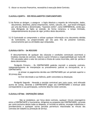 f) Alocar os recursos financeiros, necessários à execução deste Contrato.



CLAUSULA QUINTA - DOS REGULAMENTOS COMPLEMENTARES


5.1 As Partes se obrigam, a assegurar o Sigilo Absoluto a respeito de informações, dados,
    documentos, desenhos, planos empresariais, nomes, cálculos, etc., que foram entregues
    por uma das Partes e denominados, “expressis verbis”, como CONFIDENCIAL, sendo que,
    esta Obrigação de Sigilo se estende, de forma recíproca, a tempo ilimitado,
    independentemente do prazo de vigor jurídico deste documento.


5.2 O Contratado se compromete a utilizar qualquer informação e/ou documento obtidos
   da Contratante, ou proporcionados por ela para fins do presente Contrato,
   exclusivamente para as atividades aqui estipuladas.



CLÁUSULA SEXTA - DA RESCISÃO

  O descumprimento de qualquer das cláusulas e condições contratuais acarretará a
  imediata rescisão do contrato. Caberá à parte infratora a responsabilidade por multa DE
  15% calculados sobre o valor do contrato a títulos de custos incorridos, além de perdas e
  danos decorrentes.

       Parágrafo Primeiro - Os CONTRATADOS poderão rescindir o presente contrato,
independentemente de interpelação ou procedimento judicial ou extrajudicial, se a
CONTRATANTE:
             a) atrasar os pagamentos devidos aos CONTRATADOS por um período superior a
30 (trinta) dias;
             b) tiver decretado a sua falência, pedir concordata ou dissolução.


      Parágrafo Segundo - Havendo a rescisão contratual sem justa causa, será efetuado
acerto de contas, devendo a CONTRATANTE pagar aos CONTRATADOS o eventual saldo
correspondente à sua participação, conforme descrito neste contrato.


CLÁUSULA SÉTIMA - DISPOSIÇÕES GERAIS


             Não se estabelece, por força deste contrato, qualquer vínculo empregatício
entre a CONTRATANTE e funcionários, dirigentes ou prepostos dos CONTRATADOS, correndo
por conta exclusiva destes todas as despesas, aí incluído os salários, encargos trabalhistas e
previdenciários e quaisquer outras parcelas porventura relacionadas ao vínculo dos
contratos de trabalho ou prestação de serviço.
 