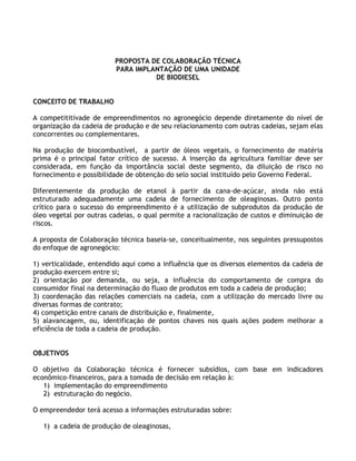 PROPOSTA DE COLABORAÇÃO TÉCNICA
                         PARA IMPLANTAÇÃO DE UMA UNIDADE
                                   DE BIODIESEL


CONCEITO DE TRABALHO

A competititivade de empreendimentos no agronegócio depende diretamente do nível de
organização da cadeia de produção e de seu relacionamento com outras cadeias, sejam elas
concorrentes ou complementares.

Na produção de biocombustível, a partir de óleos vegetais, o fornecimento de matéria
prima é o principal fator crítico de sucesso. A inserção da agricultura familiar deve ser
considerada, em função da importância social deste segmento, da diluição de risco no
fornecimento e possibilidade de obtenção do selo social instituído pelo Governo Federal.

Diferentemente da produção de etanol à partir da cana-de-açúcar, ainda não está
estruturado adequadamente uma cadeia de fornecimento de oleaginosas. Outro ponto
crítico para o sucesso do empreendimento é a utilização de subprodutos da produção de
óleo vegetal por outras cadeias, o qual permite a racionalização de custos e diminuição de
riscos.

A proposta de Colaboração técnica baseia-se, conceitualmente, nos seguintes pressupostos
do enfoque de agronegócio:

1) verticalidade, entendido aqui como a influência que os diversos elementos da cadeia de
produção exercem entre si;
2) orientação por demanda, ou seja, a influência do comportamento de compra do
consumidor final na determinação do fluxo de produtos em toda a cadeia de produção;
3) coordenação das relações comerciais na cadeia, com a utilização do mercado livre ou
diversas formas de contrato;
4) competição entre canais de distribuição e, finalmente,
5) alavancagem, ou, identificação de pontos chaves nos quais ações podem melhorar a
eficiência de toda a cadeia de produção.


OBJETIVOS

O objetivo da Colaboração técnica é fornecer subsídios, com base em indicadores
econômico-financeiros, para a tomada de decisão em relação à:
   1) implementação do empreendimento
   2) estruturação do negócio.

O empreendedor terá acesso a informações estruturadas sobre:

   1) a cadeia de produção de oleaginosas,
 